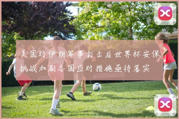 美国对伊朗军事打击后世界杯安保挑战加剧各国应对措施亟待落实