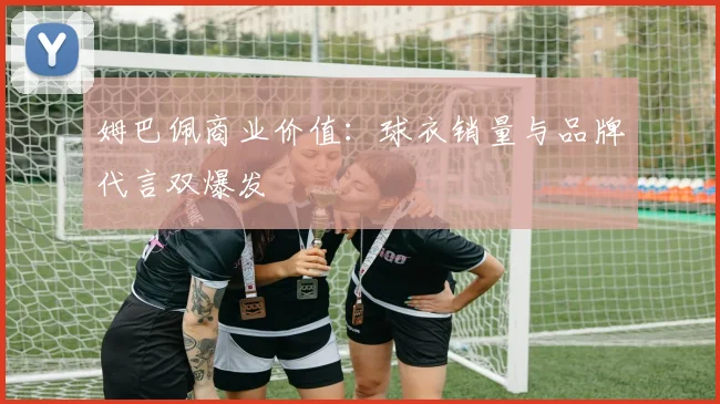 姆巴佩商业价值：球衣销量与品牌代言双爆发