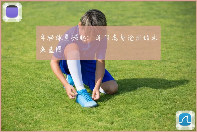 年轻球员崛起：津门虎与沧州的未来蓝图