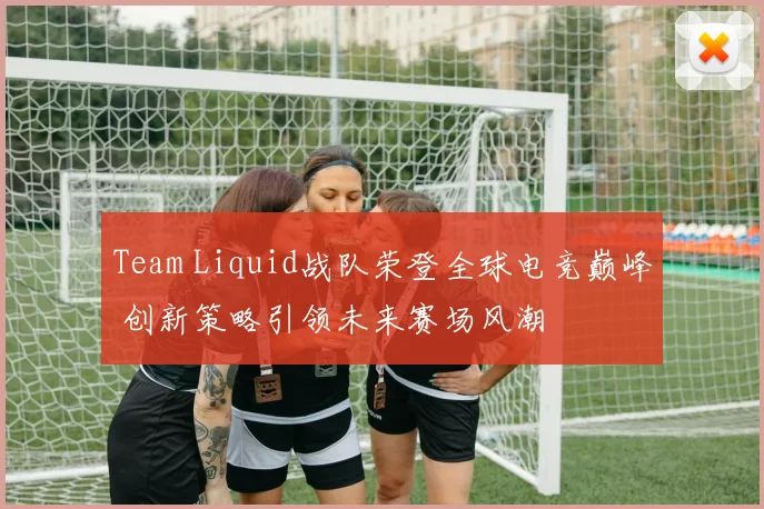 Team Liquid战队荣登全球电竞巅峰 创新策略引领未来赛场风潮