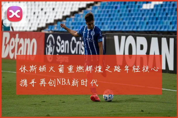 休斯顿火箭重燃辉煌之路年轻核心携手再创NBA新时代