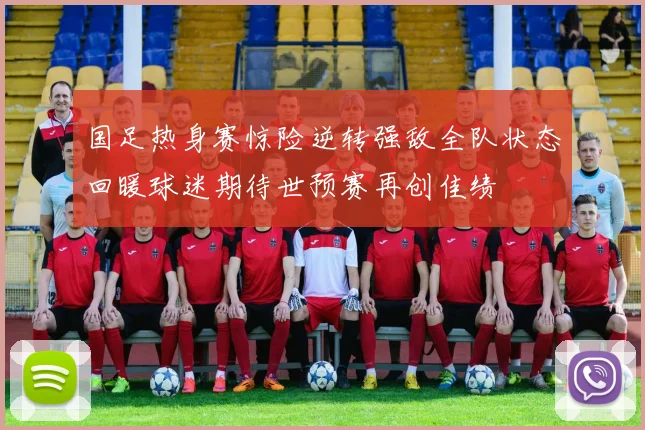 国足热身赛惊险逆转强敌全队状态回暖球迷期待世预赛再创佳绩