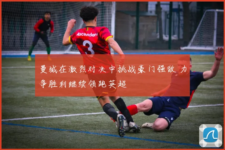 曼城在激烈对决中挑战豪门强敌 力争胜利继续领跑英超