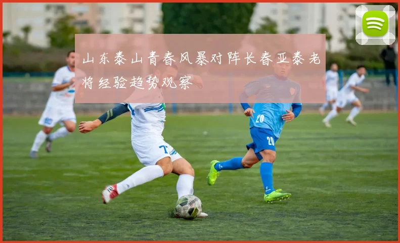 山东泰山青春风暴对阵长春亚泰老将经验趋势观察