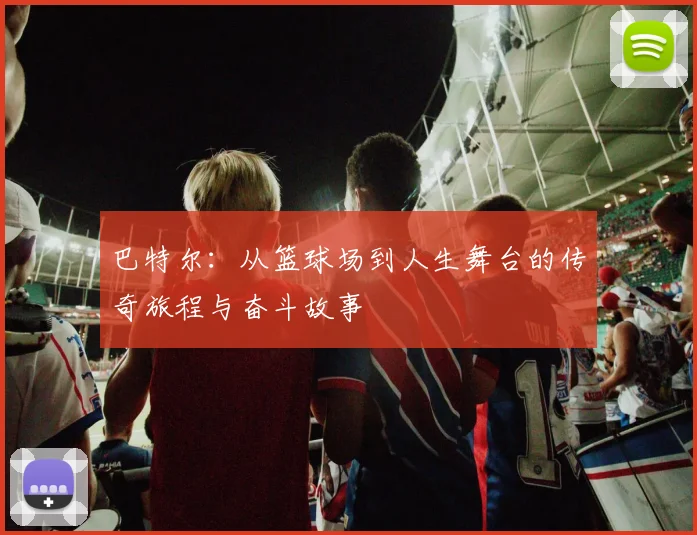 巴特尔：从篮球场到人生舞台的传奇旅程与奋斗故事