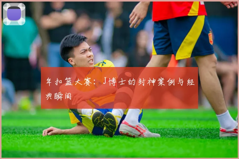 年扣篮大赛：J博士的封神案例与经典瞬间