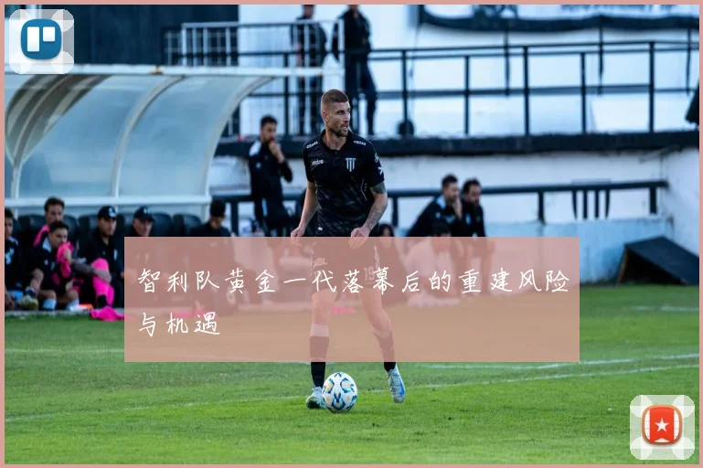 智利队黄金一代落幕后的重建风险与机遇