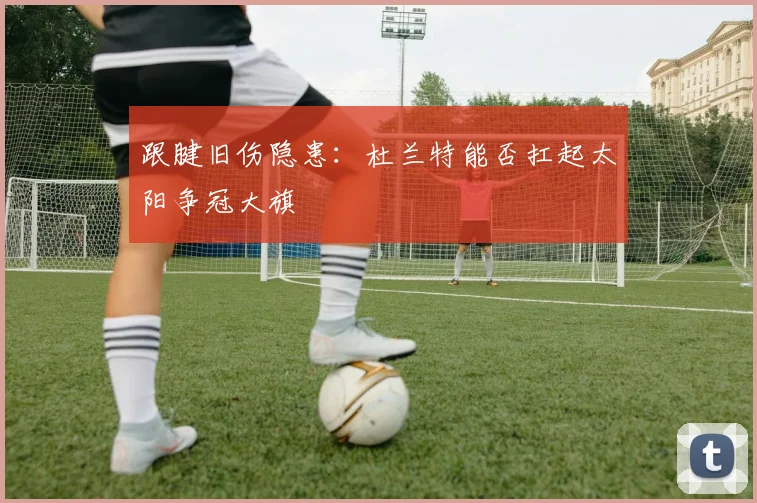 跟腱旧伤隐患：杜兰特能否扛起太阳争冠大旗