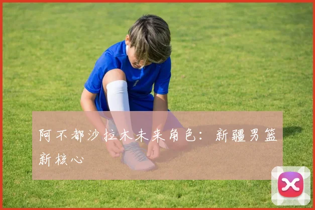 阿不都沙拉木未来角色：新疆男篮新核心
